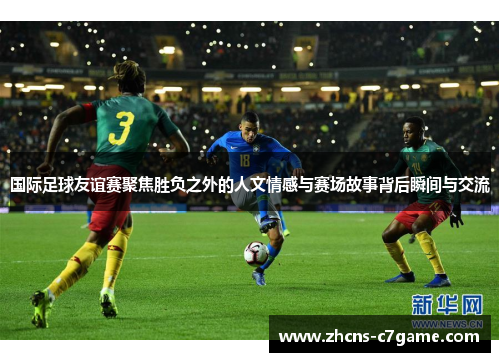 国际足球友谊赛聚焦胜负之外的人文情感与赛场故事背后瞬间与交流 国际足球友谊赛聚焦胜负之外的人文情感与赛场故事背后瞬间与交流