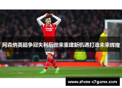 阿森纳英超争冠失利后迎来重建新机遇打造未来辉煌 阿森纳英超争冠失利后迎来重建新机遇打造未来辉煌